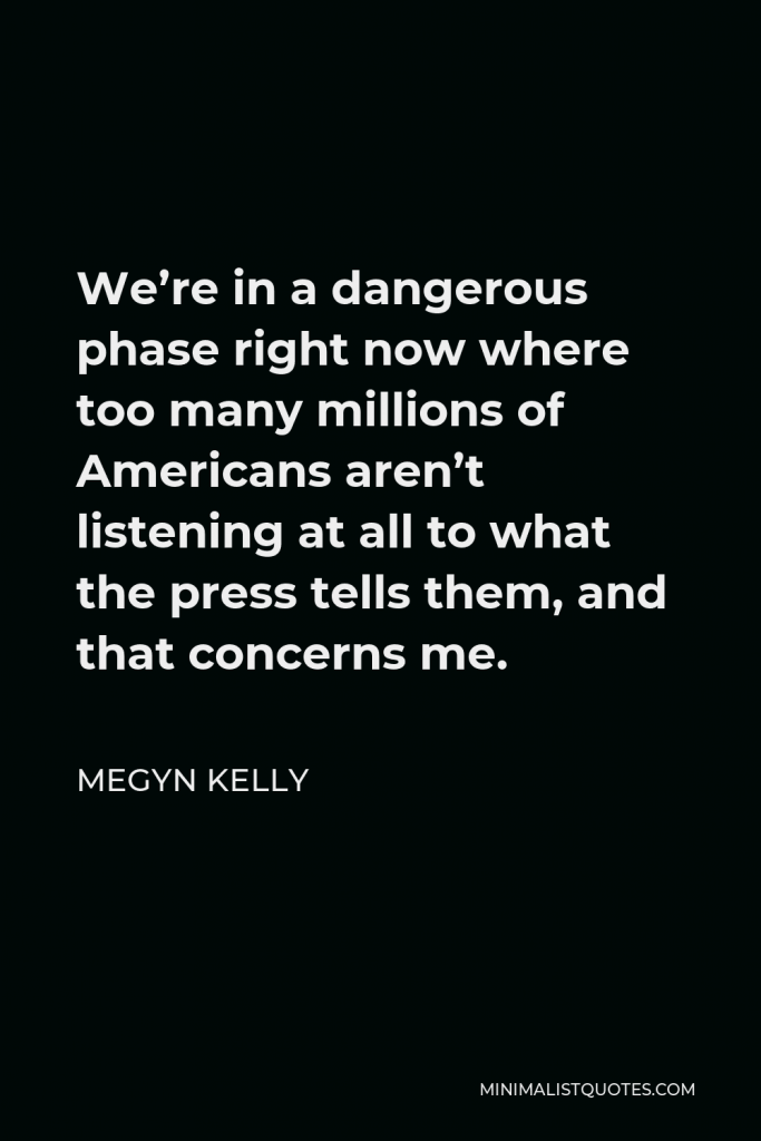 Megyn Kelly Quote - We’re in a dangerous phase right now where too many millions of Americans aren’t listening at all to what the press tells them, and that concerns me.