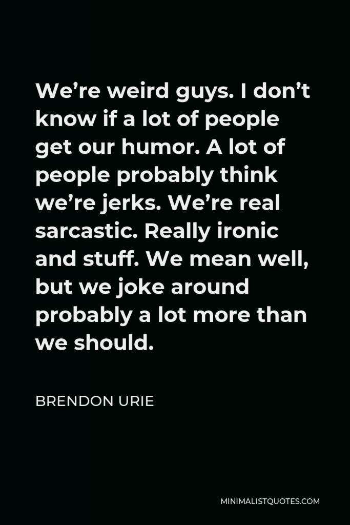 Brendon Urie Quote - We’re weird guys. I don’t know if a lot of people get our humor. A lot of people probably think we’re jerks. We’re real sarcastic. Really ironic and stuff. We mean well, but we joke around probably a lot more than we should.