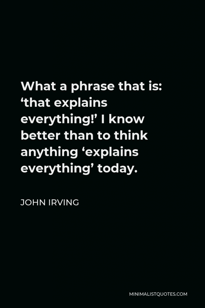 John Irving Quote - What a phrase that is: ‘that explains everything!’ I know better than to think anything ‘explains everything’ today.