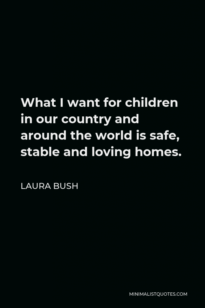 Laura Bush Quote - What I want for children in our country and around the world is safe, stable and loving homes.