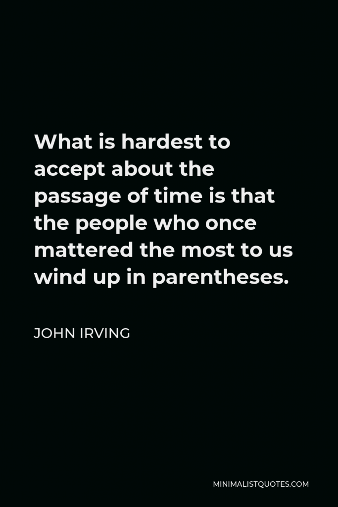 John Irving Quote - What is hardest to accept about the passage of time is that the people who once mattered the most to us wind up in parentheses.