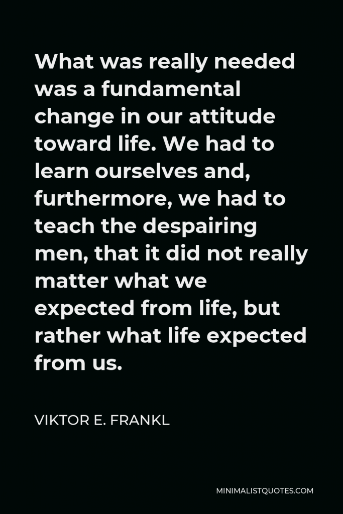 Viktor E. Frankl Quote - What was really needed was a fundamental change in our attitude toward life. We had to learn ourselves and, furthermore, we had to teach the despairing men, that it did not really matter what we expected from life, but rather what life expected from us.