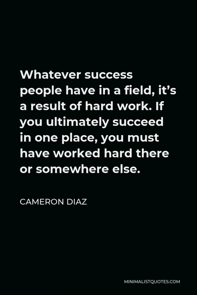 Cameron Diaz Quote - Whatever success people have in a field, it’s a result of hard work. If you ultimately succeed in one place, you must have worked hard there or somewhere else.
