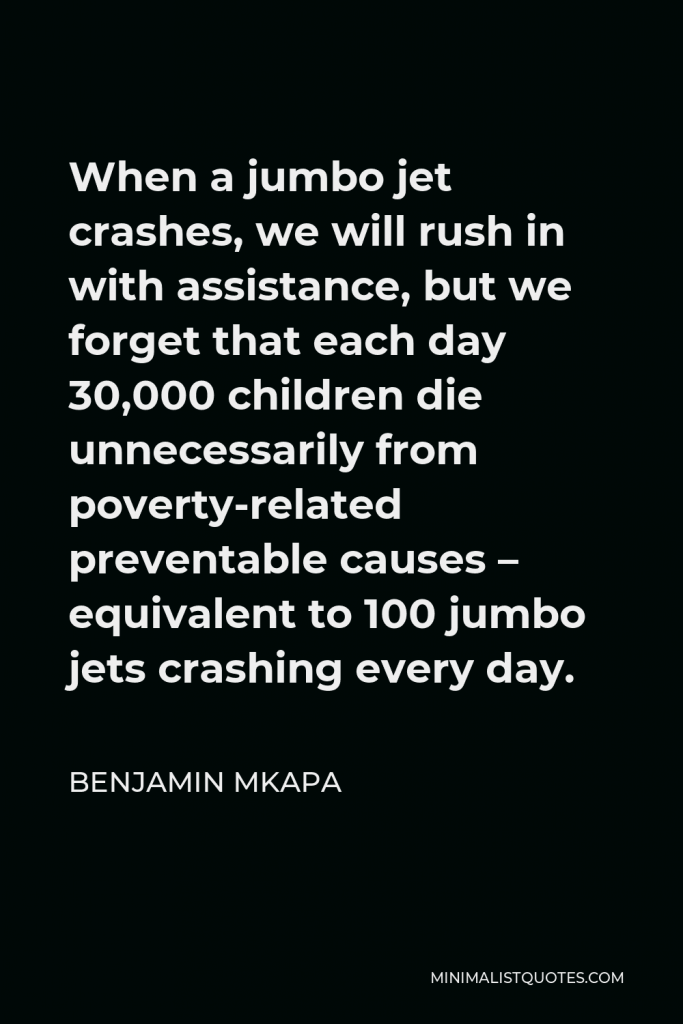 Benjamin Mkapa Quote - When a jumbo jet crashes, we will rush in with assistance, but we forget that each day 30,000 children die unnecessarily from poverty-related preventable causes – equivalent to 100 jumbo jets crashing every day.