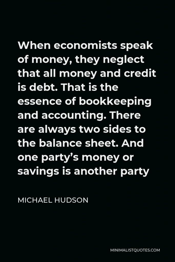 Michael Hudson Quote - When economists speak of money, they neglect that all money and credit is debt. That is the essence of bookkeeping and accounting. There are always two sides to the balance sheet. And one party’s money or savings is another party