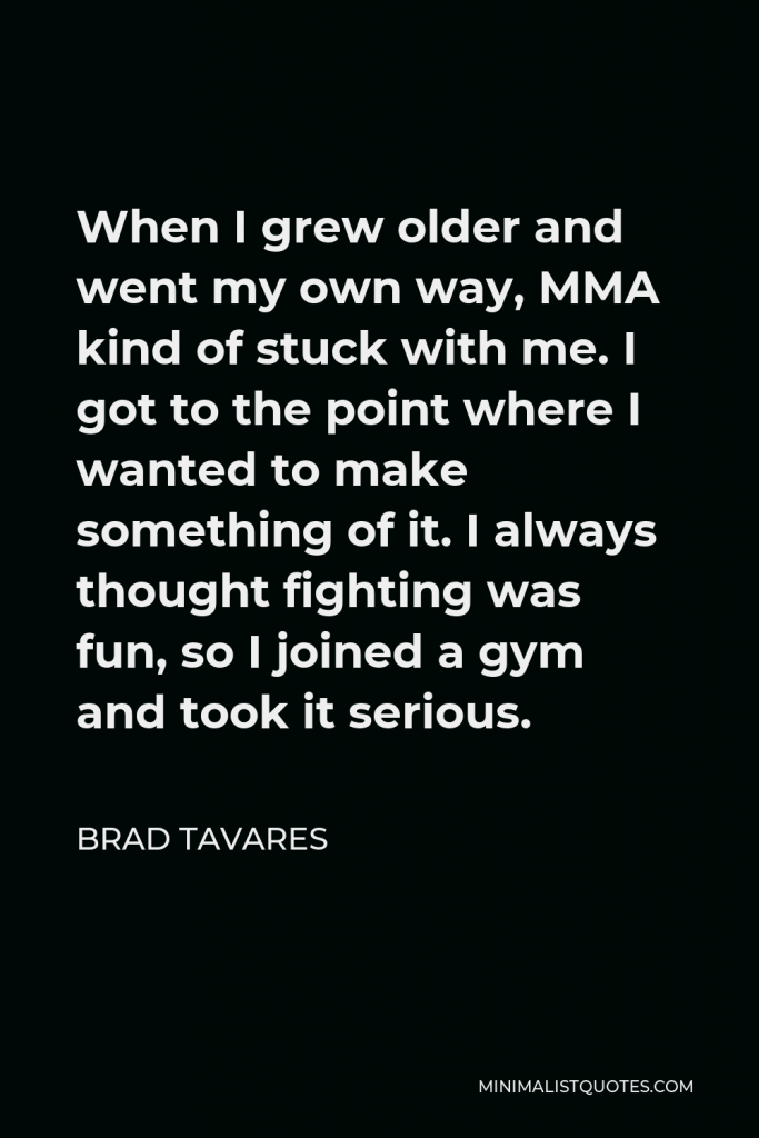 Brad Tavares Quote - When I grew older and went my own way, MMA kind of stuck with me. I got to the point where I wanted to make something of it. I always thought fighting was fun, so I joined a gym and took it serious.