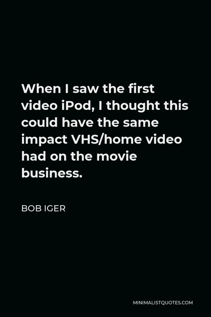 Bob Iger Quote - When I saw the first video iPod, I thought this could have the same impact VHS/home video had on the movie business.