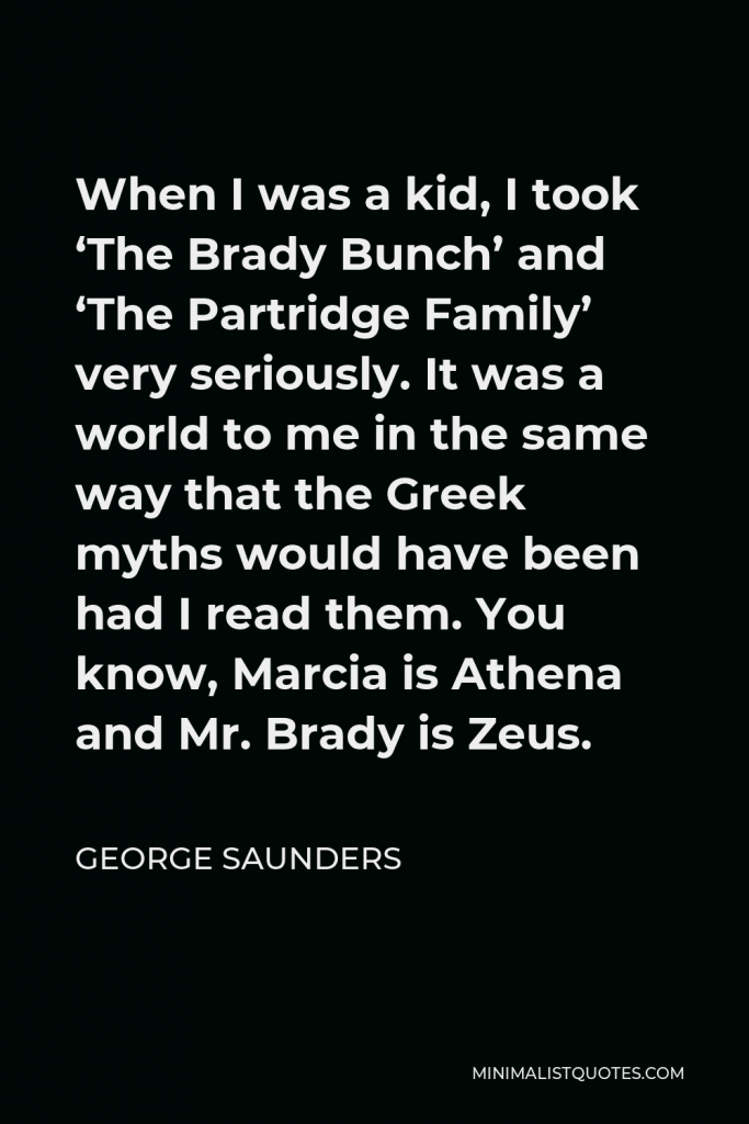 George Saunders Quote - When I was a kid, I took ‘The Brady Bunch’ and ‘The Partridge Family’ very seriously. It was a world to me in the same way that the Greek myths would have been had I read them. You know, Marcia is Athena and Mr. Brady is Zeus.