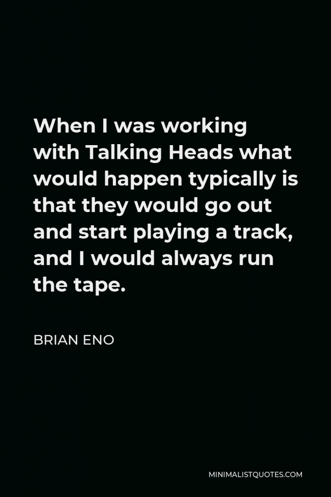 Brian Eno Quote - When I was working with Talking Heads what would happen typically is that they would go out and start playing a track, and I would always run the tape.