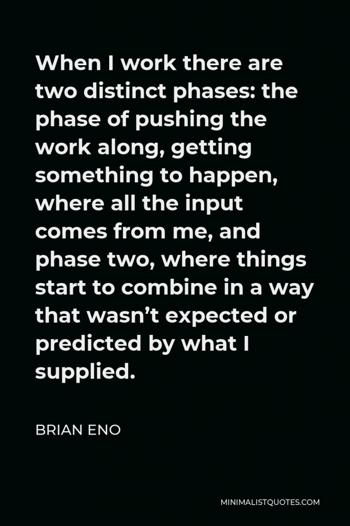 Brian Eno Quote - When I work there are two distinct phases: the phase of pushing the work along, getting something to happen, where all the input comes from me, and phase two, where things start to combine in a way that wasn’t expected or predicted by what I supplied.
