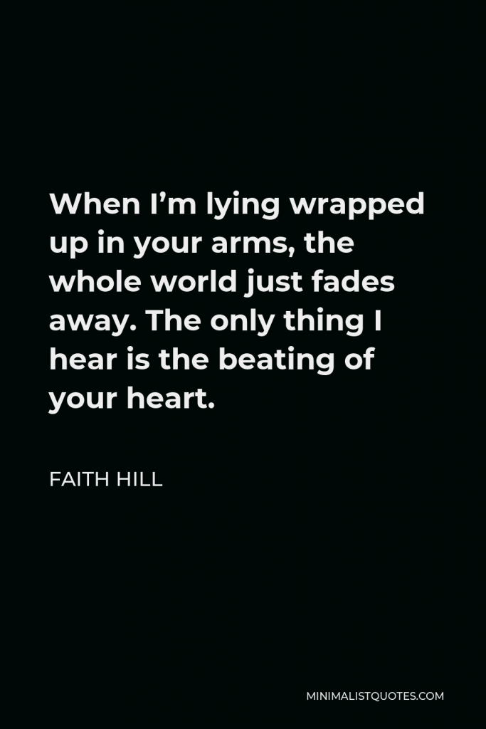 Faith Hill Quote - When I’m lying wrapped up in your arms, the whole world just fades away. The only thing I hear is the beating of your heart.