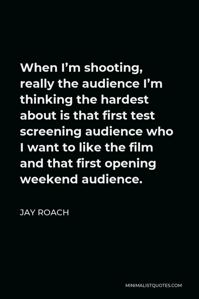 Jay Roach Quote - When I’m shooting, really the audience I’m thinking the hardest about is that first test screening audience who I want to like the film and that first opening weekend audience.