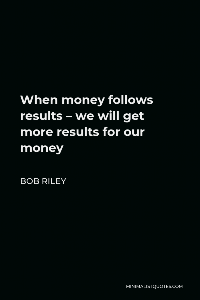Bob Riley Quote - When money follows results – we will get more results for our money