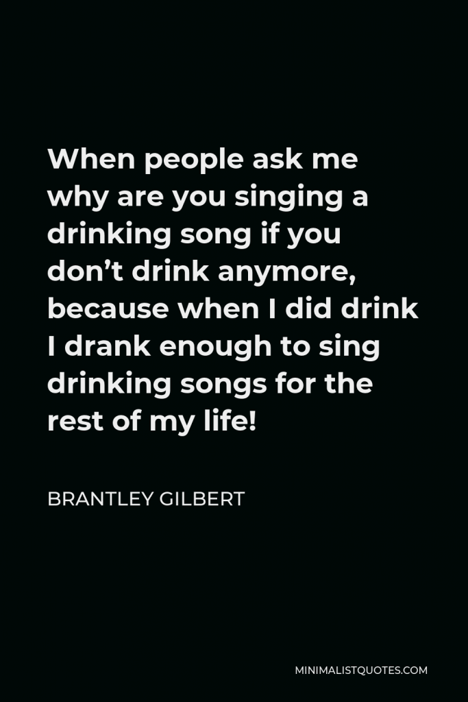 Brantley Gilbert Quote - When people ask me why are you singing a drinking song if you don’t drink anymore, because when I did drink I drank enough to sing drinking songs for the rest of my life!