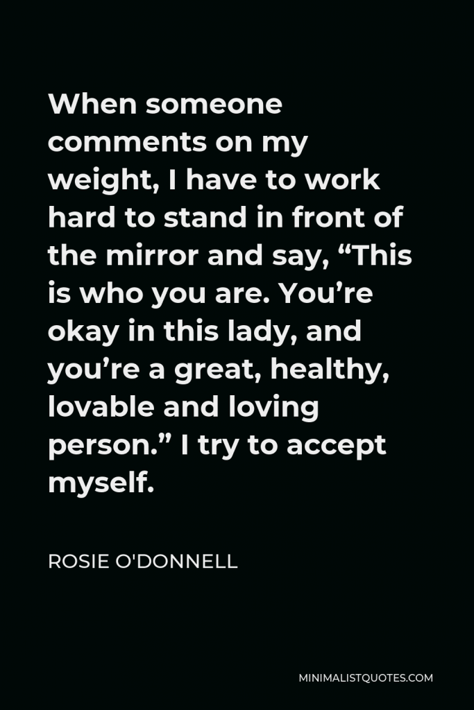 Rosie O'Donnell Quote - When someone comments on my weight, I have to work hard to stand in front of the mirror and say, “This is who you are. You’re okay in this lady, and you’re a great, healthy, lovable and loving person.” I try to accept myself.