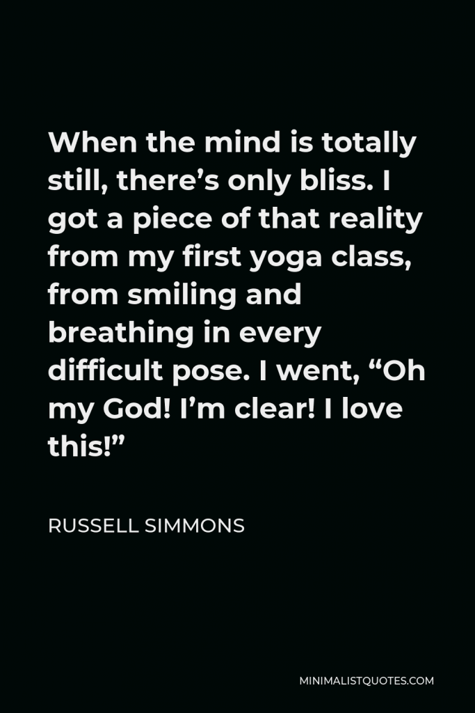 Russell Simmons Quote - When the mind is totally still, there’s only bliss. I got a piece of that reality from my first yoga class, from smiling and breathing in every difficult pose. I went, “Oh my God! I’m clear! I love this!”