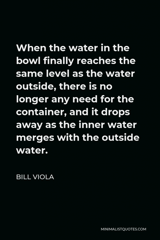 Bill Viola Quote - When the water in the bowl finally reaches the same level as the water outside, there is no longer any need for the container, and it drops away as the inner water merges with the outside water.