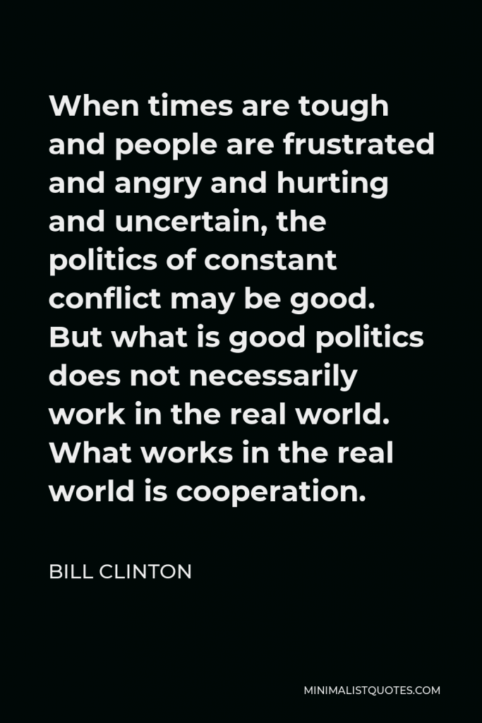 William J. Clinton Quote - When times are tough and people are frustrated and angry and hurting and uncertain, the politics of constant conflict may be good. But what is good politics does not necessarily work in the real world. What works in the real world is cooperation.