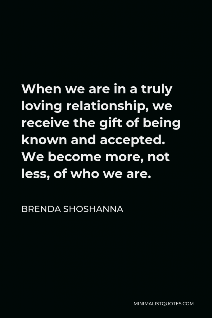 Brenda Shoshanna Quote - When we are in a truly loving relationship, we receive the gift of being known and accepted. We become more, not less, of who we are.