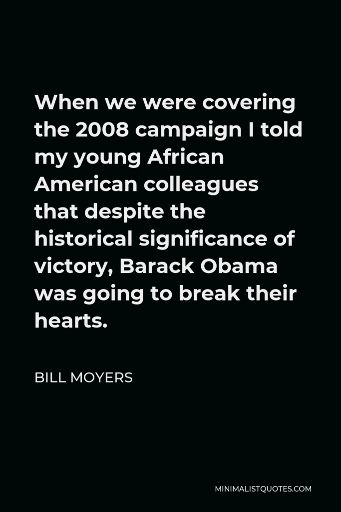 Bill Moyers Quote - When we were covering the 2008 campaign I told my young African American colleagues that despite the historical significance of victory, Barack Obama was going to break their hearts.