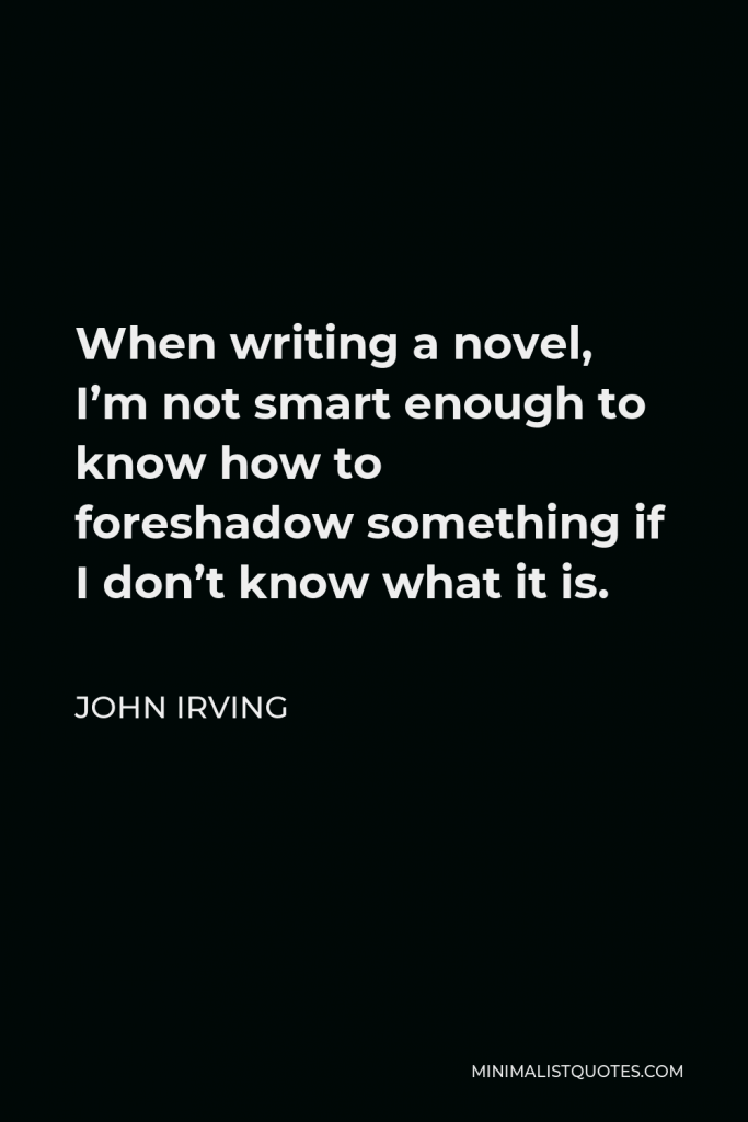 John Irving Quote - When writing a novel, I’m not smart enough to know how to foreshadow something if I don’t know what it is.