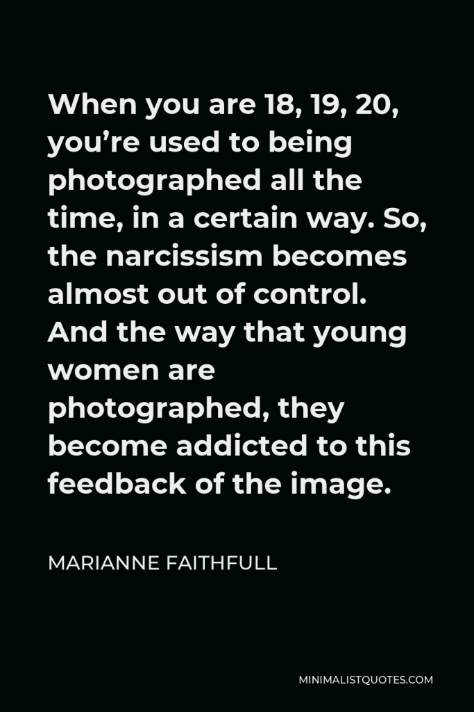 Marianne Faithfull Quote - When you are 18, 19, 20, you’re used to being photographed all the time, in a certain way. So, the narcissism becomes almost out of control. And the way that young women are photographed, they become addicted to this feedback of the image.