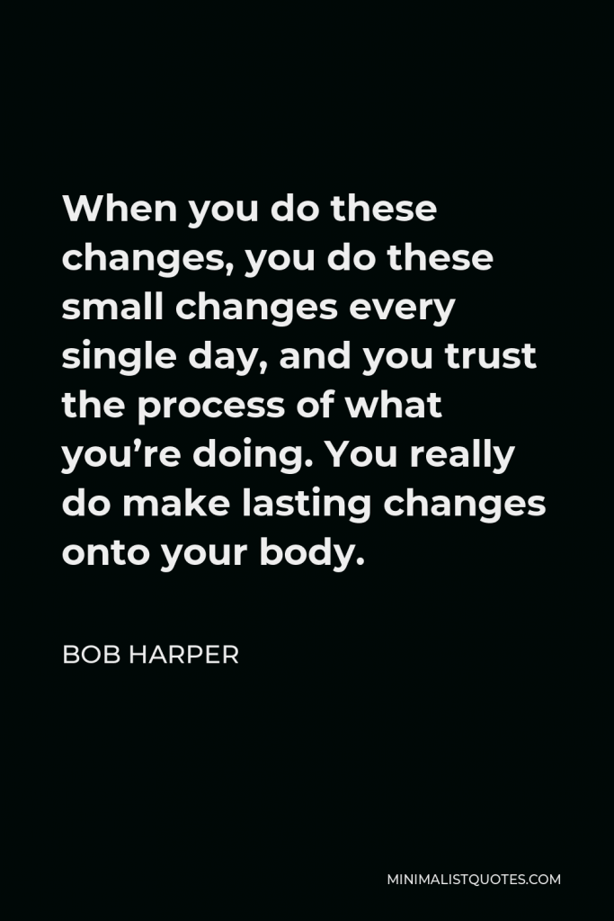 Bob Harper Quote - When you do these changes, you do these small changes every single day, and you trust the process of what you’re doing. You really do make lasting changes onto your body.