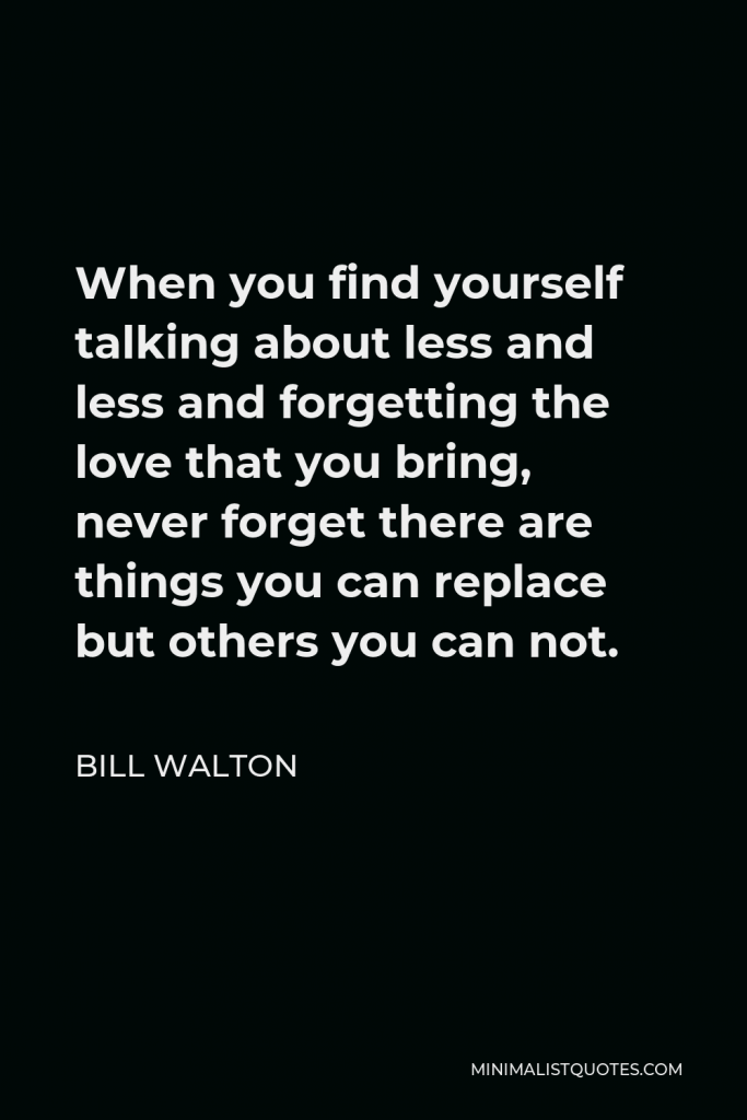 Bill Walton Quote - When you find yourself talking about less and less and forgetting the love that you bring, never forget there are things you can replace but others you can not.