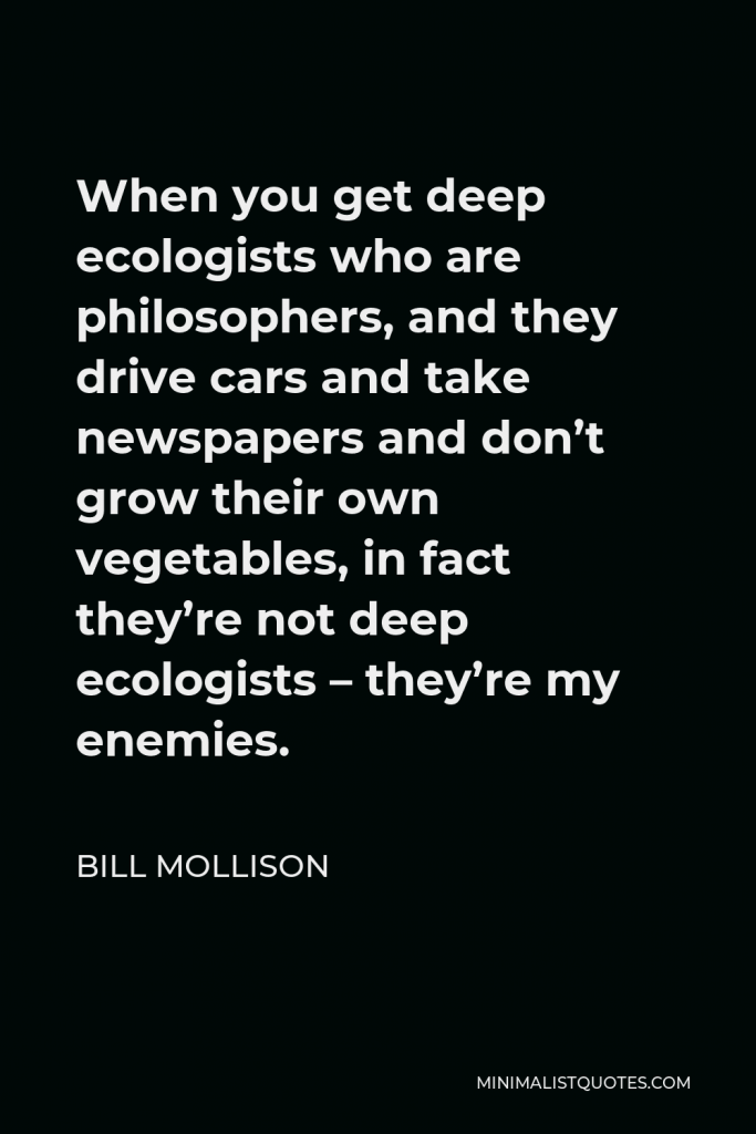 Bill Mollison Quote - When you get deep ecologists who are philosophers, and they drive cars and take newspapers and don’t grow their own vegetables, in fact they’re not deep ecologists – they’re my enemies.