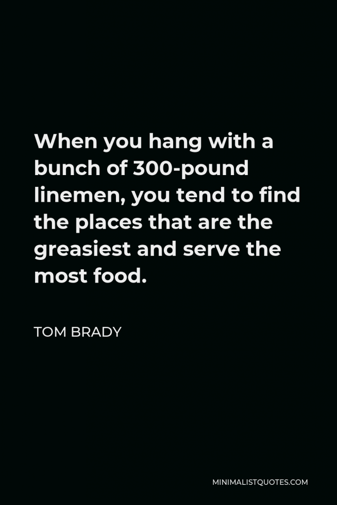 Tom Brady Quote - When you hang with a bunch of 300-pound linemen, you tend to find the places that are the greasiest and serve the most food.