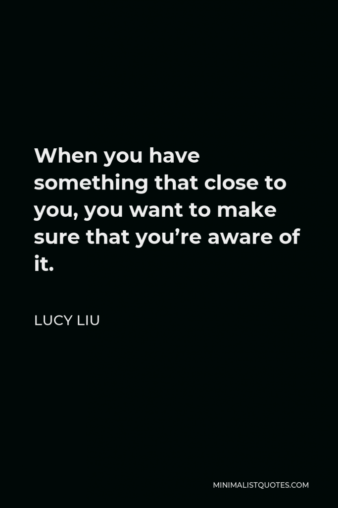 Lucy Liu Quote - When you have something that close to you, you want to make sure that you’re aware of it.