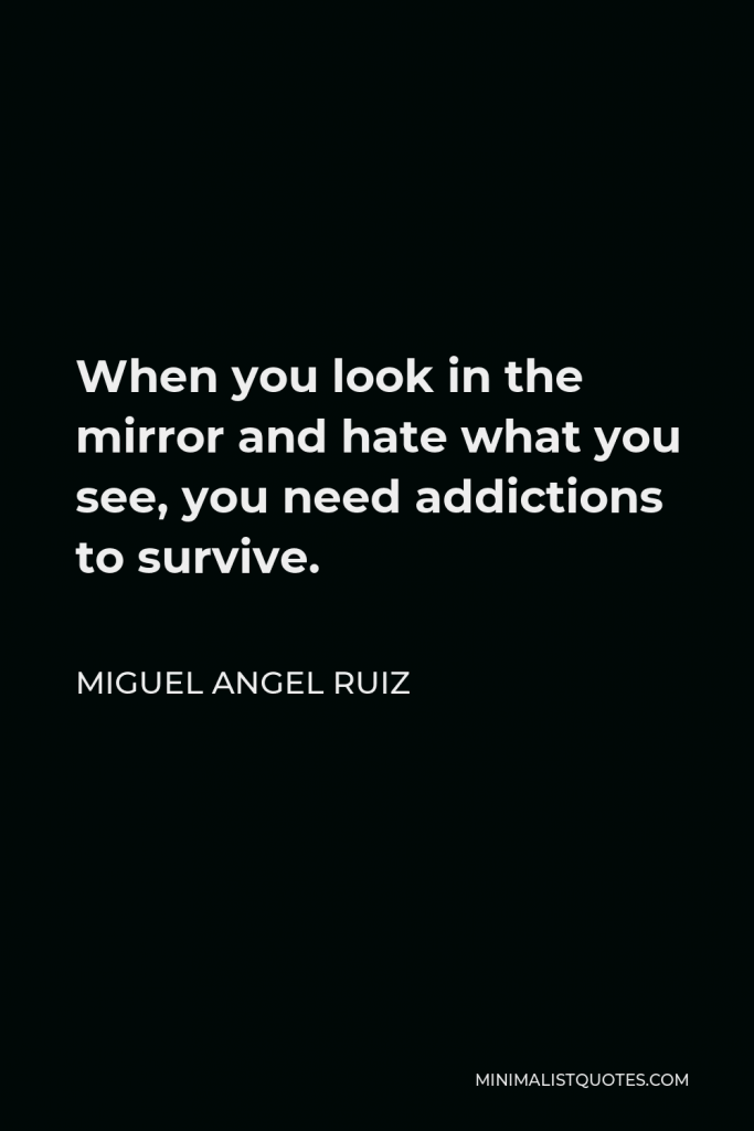 Miguel Angel Ruiz Quote - When you look in the mirror and hate what you see, you need addictions to survive.