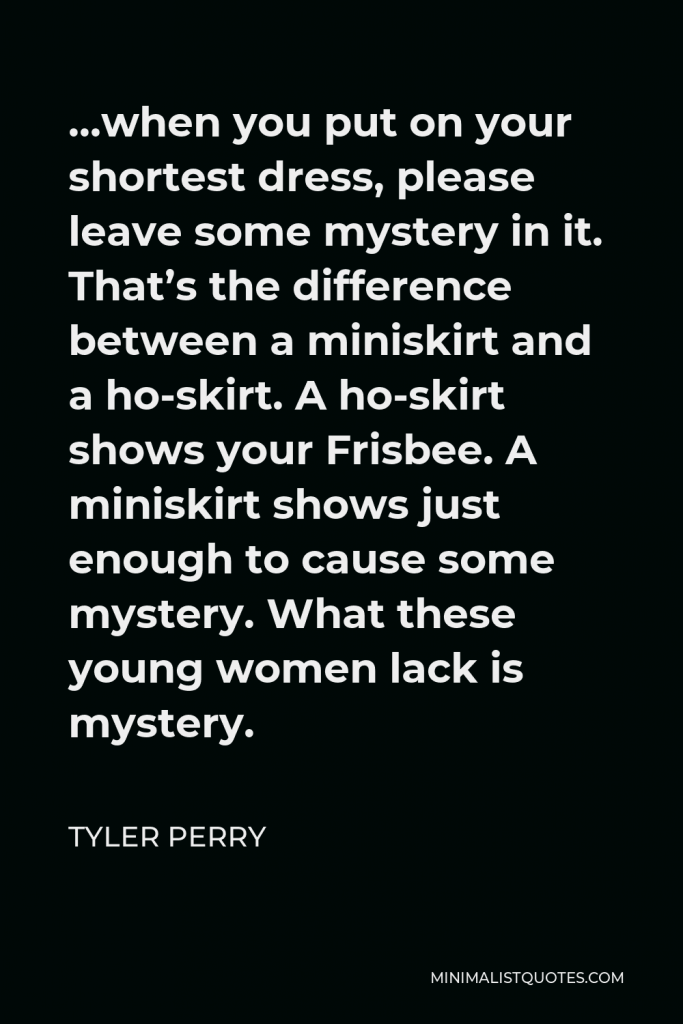 Tyler Perry Quote - …when you put on your shortest dress, please leave some mystery in it. That’s the difference between a miniskirt and a ho-skirt. A ho-skirt shows your Frisbee. A miniskirt shows just enough to cause some mystery. What these young women lack is mystery.