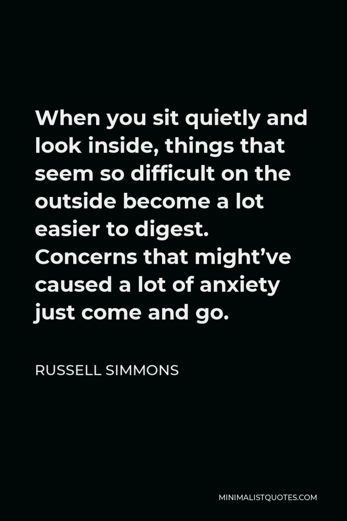 Russell Simmons Quote - When you sit quietly and look inside, things that seem so difficult on the outside become a lot easier to digest. Concerns that might’ve caused a lot of anxiety just come and go.