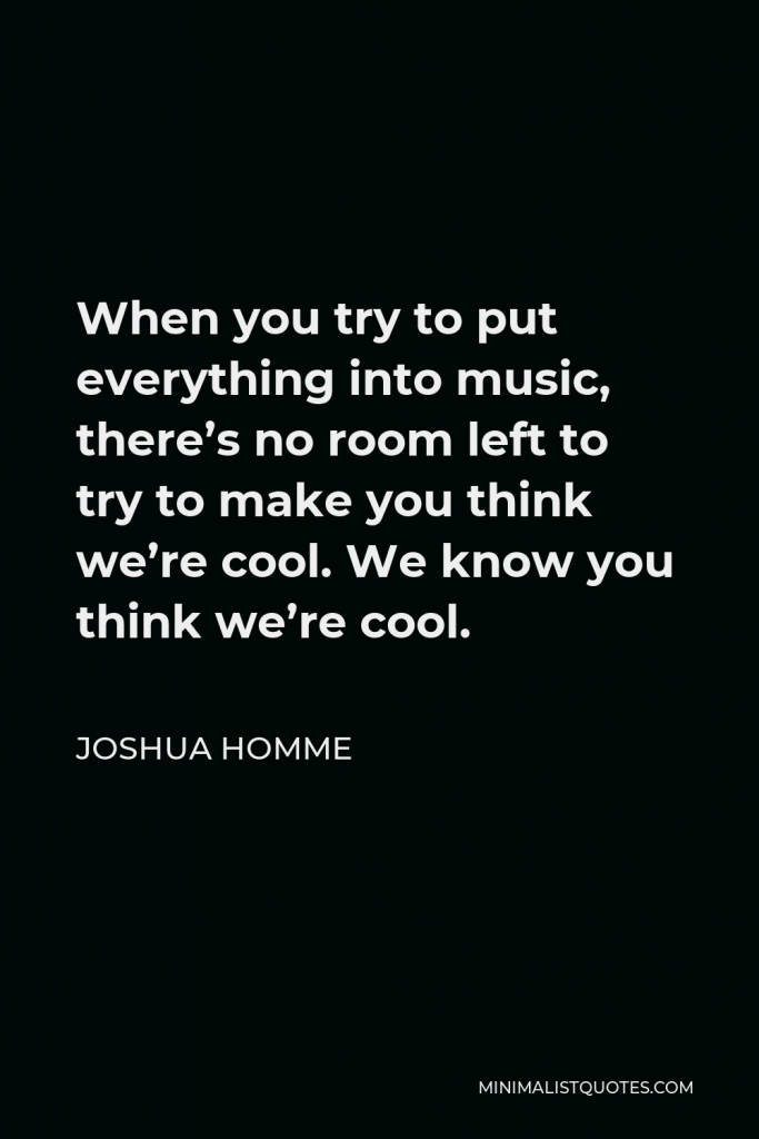 Joshua Homme Quote - When you try to put everything into music, there’s no room left to try to make you think we’re cool. We know you think we’re cool.