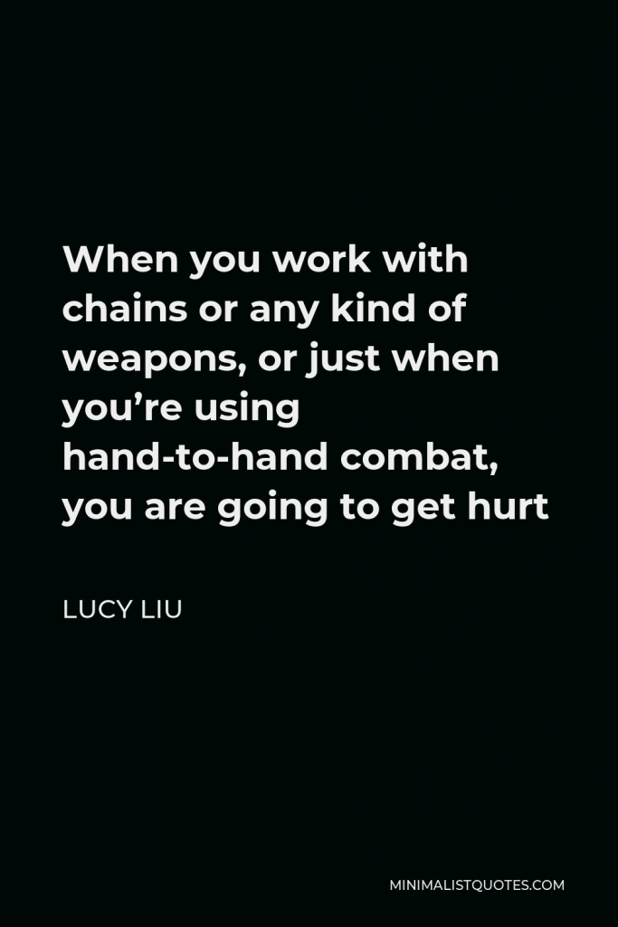 Lucy Liu Quote - When you work with chains or any kind of weapons, or just when you’re using hand-to-hand combat, you are going to get hurt