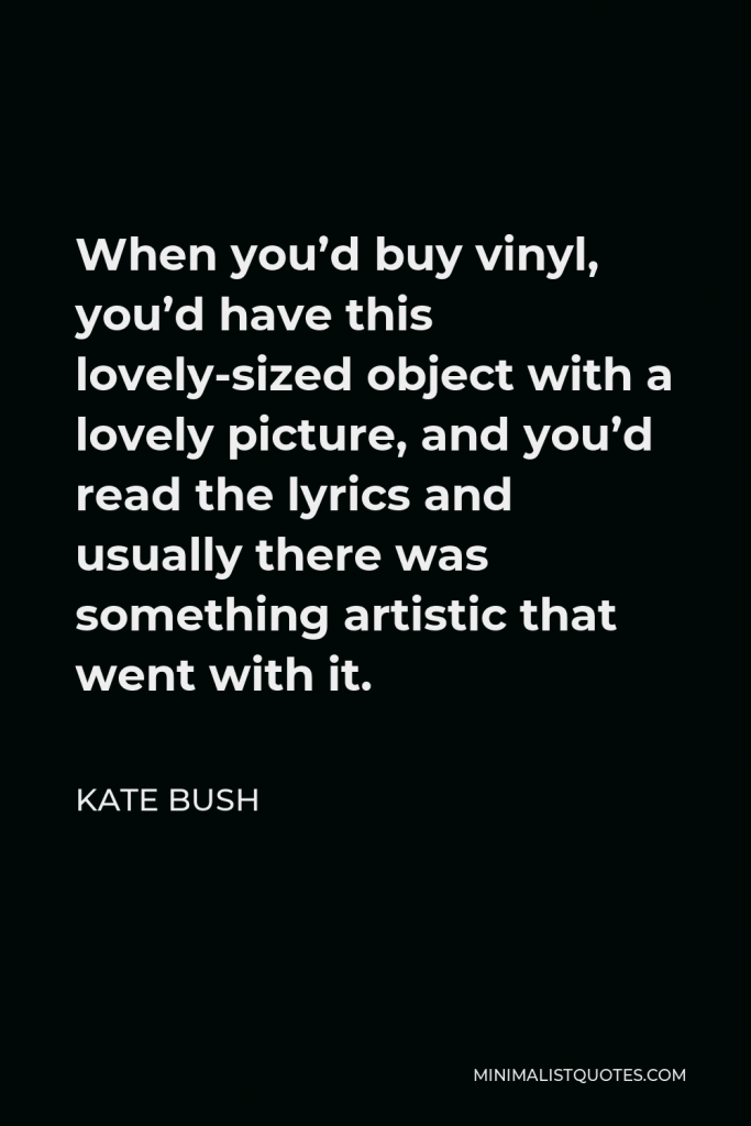 Kate Bush Quote - When you’d buy vinyl, you’d have this lovely-sized object with a lovely picture, and you’d read the lyrics and usually there was something artistic that went with it.