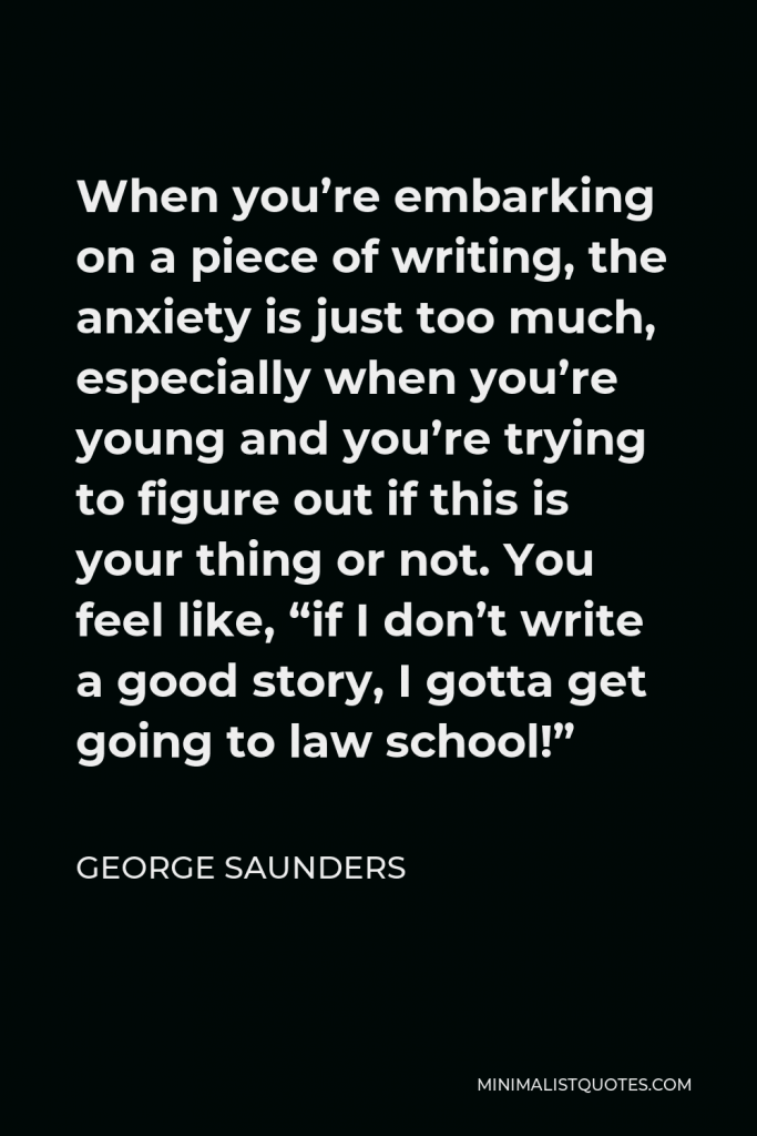 George Saunders Quote - When you’re embarking on a piece of writing, the anxiety is just too much, especially when you’re young and you’re trying to figure out if this is your thing or not. You feel like, “if I don’t write a good story, I gotta get going to law school!”