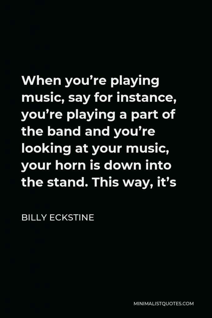 Billy Eckstine Quote - When you’re playing music, say for instance, you’re playing a part of the band and you’re looking at your music, your horn is down into the stand. This way, it’s