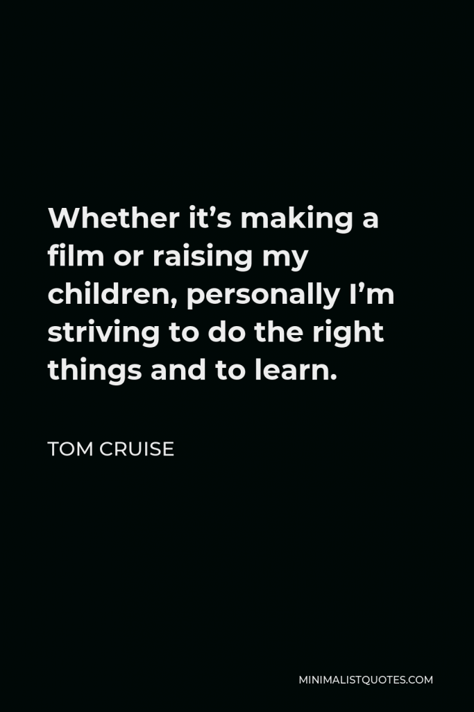 Tom Cruise Quote - Whether it’s making a film or raising my children, personally I’m striving to do the right things and to learn.