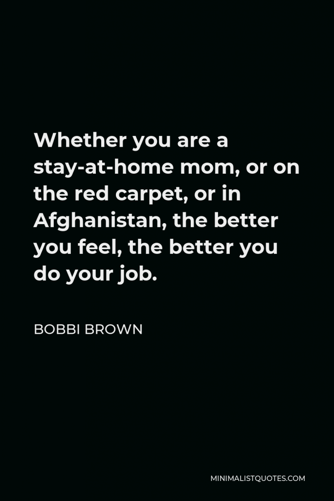 Bobbi Brown Quote - Whether you are a stay-at-home mom, or on the red carpet, or in Afghanistan, the better you feel, the better you do your job.