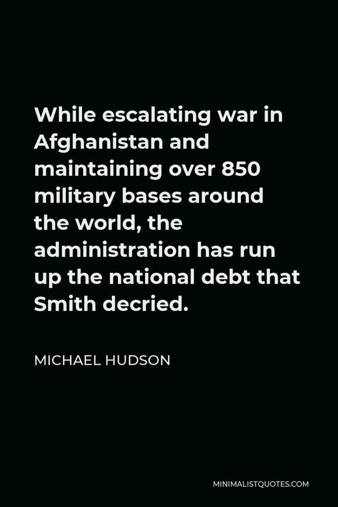 Michael Hudson Quote - While escalating war in Afghanistan and maintaining over 850 military bases around the world, the administration has run up the national debt that Smith decried.