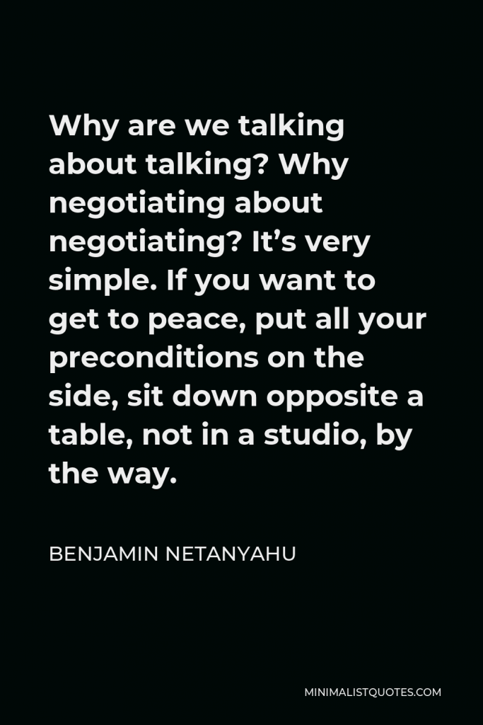 Benjamin Netanyahu Quote - Why are we talking about talking? Why negotiating about negotiating? It’s very simple. If you want to get to peace, put all your preconditions on the side, sit down opposite a table, not in a studio, by the way.