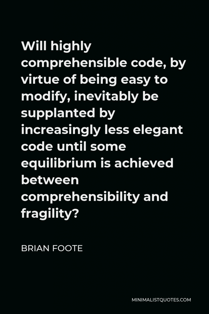 Brian Foote Quote - Will highly comprehensible code, by virtue of being easy to modify, inevitably be supplanted by increasingly less elegant code until some equilibrium is achieved between comprehensibility and fragility?