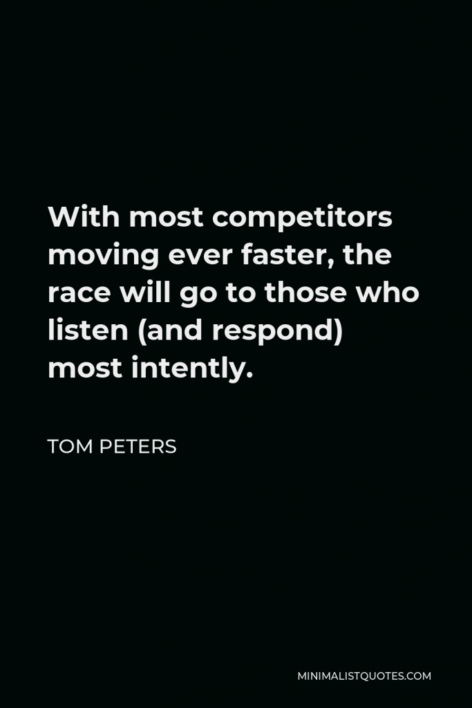 Tom Peters Quote - With most competitors moving ever faster, the race will go to those who listen (and respond) most intently.