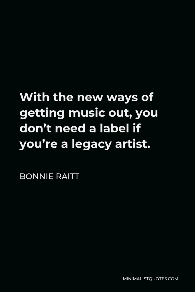 Bonnie Raitt Quote - With the new ways of getting music out, you don’t need a label if you’re a legacy artist.