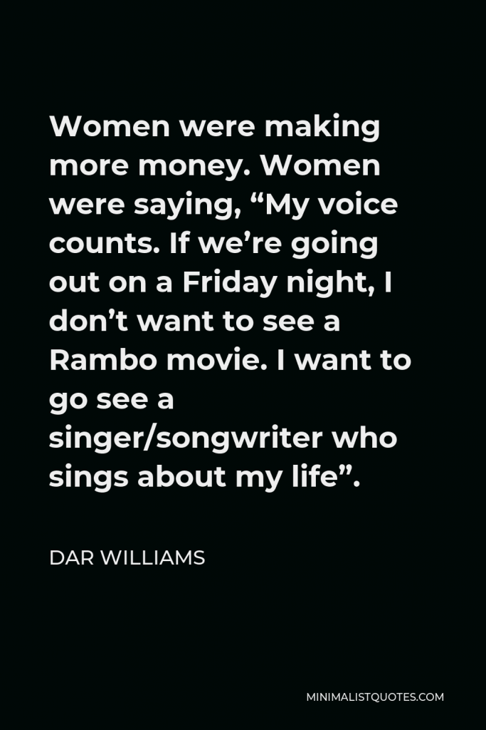 Dar Williams Quote - Women were making more money. Women were saying, “My voice counts. If we’re going out on a Friday night, I don’t want to see a Rambo movie. I want to go see a singer/songwriter who sings about my life”.