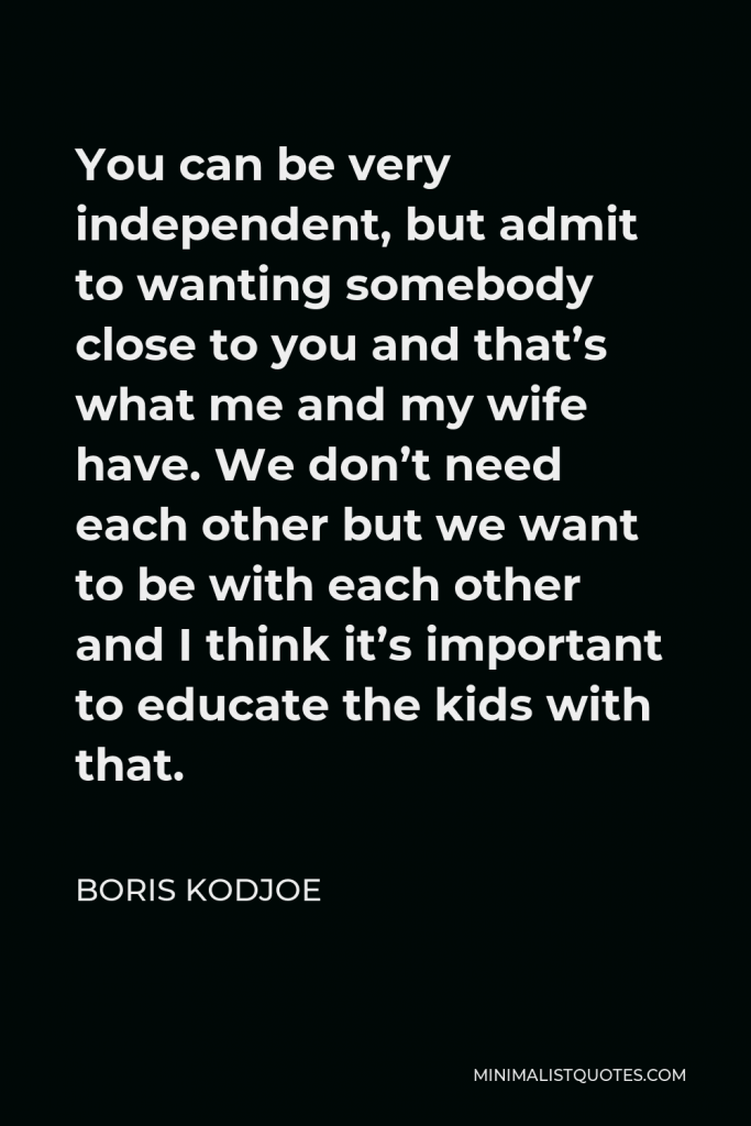 Boris Kodjoe Quote - You can be very independent, but admit to wanting somebody close to you and that’s what me and my wife have. We don’t need each other but we want to be with each other and I think it’s important to educate the kids with that.