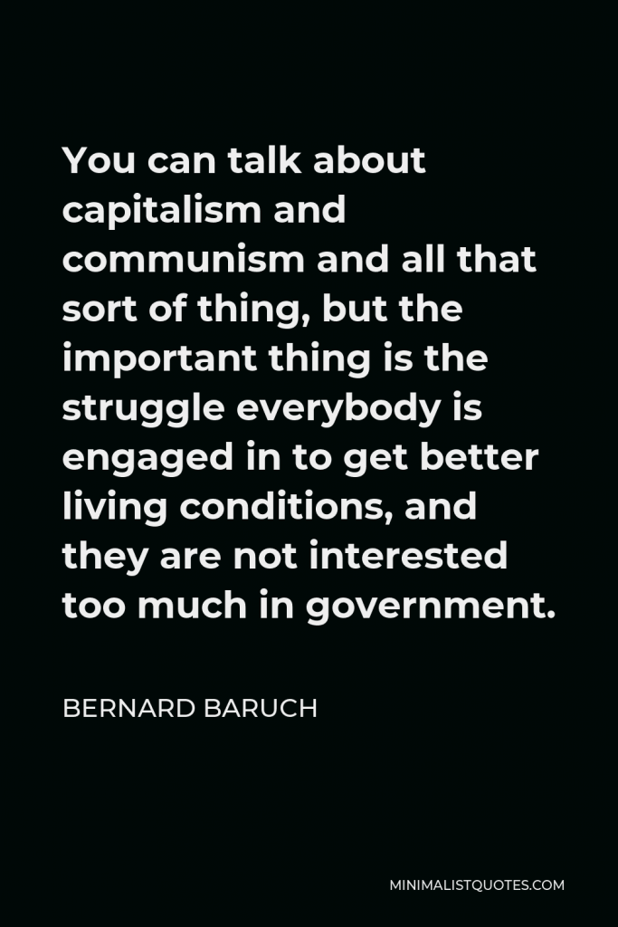 Bernard Baruch Quote - You can talk about capitalism and communism and all that sort of thing, but the important thing is the struggle everybody is engaged in to get better living conditions, and they are not interested too much in government.