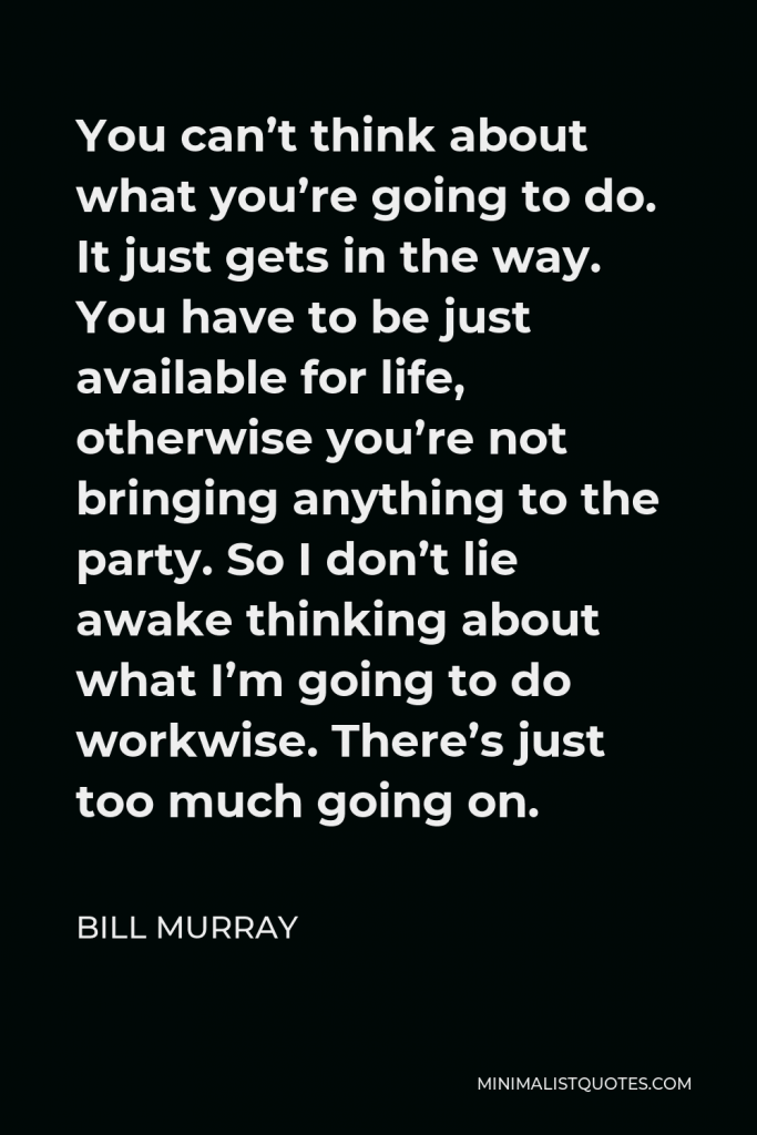 Bill Murray Quote - You can’t think about what you’re going to do. It just gets in the way. You have to be just available for life, otherwise you’re not bringing anything to the party. So I don’t lie awake thinking about what I’m going to do workwise. There’s just too much going on.